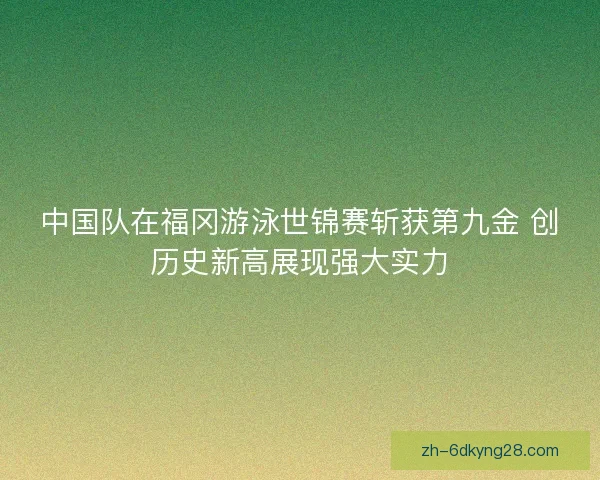 中国队在福冈游泳世锦赛斩获第九金 创历史新高展现强大实力