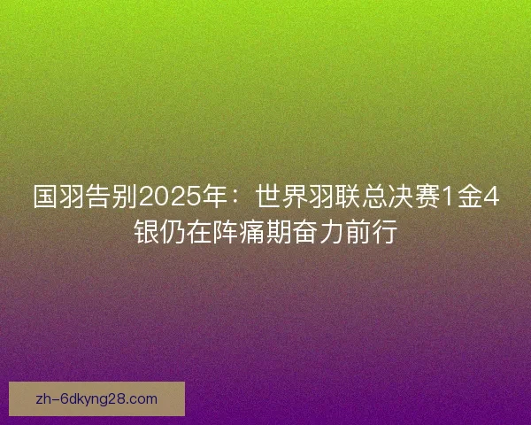 国羽告别2025年：世界羽联总决赛1金4银仍在阵痛期奋力前行