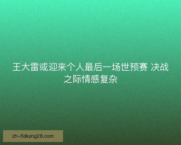 王大雷或迎来个人最后一场世预赛 决战之际情感复杂