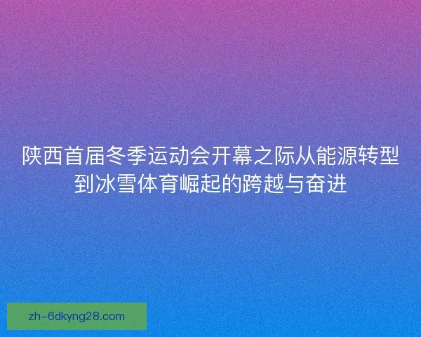 陕西首届冬季运动会开幕之际从能源转型到冰雪体育崛起的跨越与奋进