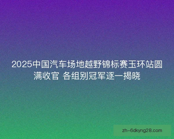 2025中国汽车场地越野锦标赛玉环站圆满收官 各组别冠军逐一揭晓