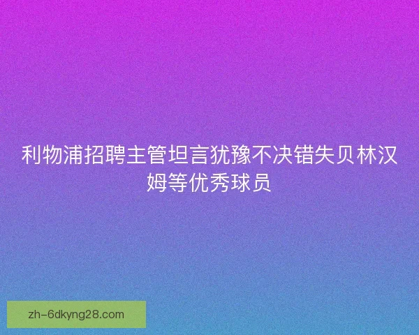 利物浦招聘主管坦言犹豫不决错失贝林汉姆等优秀球员