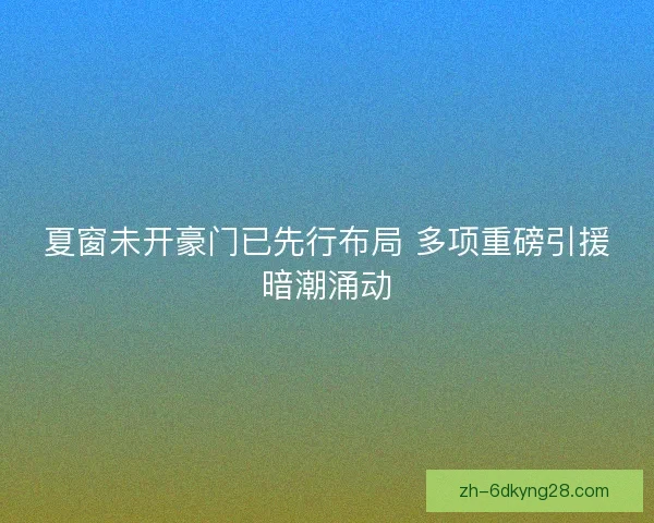夏窗未开豪门已先行布局 多项重磅引援暗潮涌动