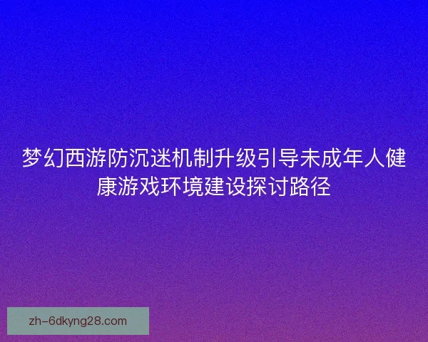 梦幻西游防沉迷机制升级引导未成年人健康游戏环境建设探讨路径