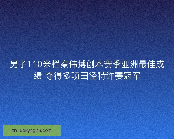男子110米栏秦伟搏创本赛季亚洲最佳成绩 夺得多项田径特许赛冠军