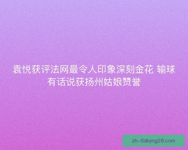 袁悦获评法网最令人印象深刻金花 输球有话说获扬州姑娘赞誉