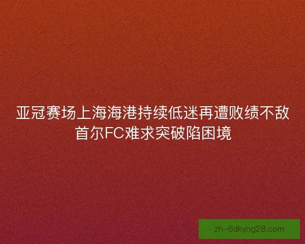 亚冠赛场上海海港持续低迷再遭败绩不敌首尔FC难求突破陷困境