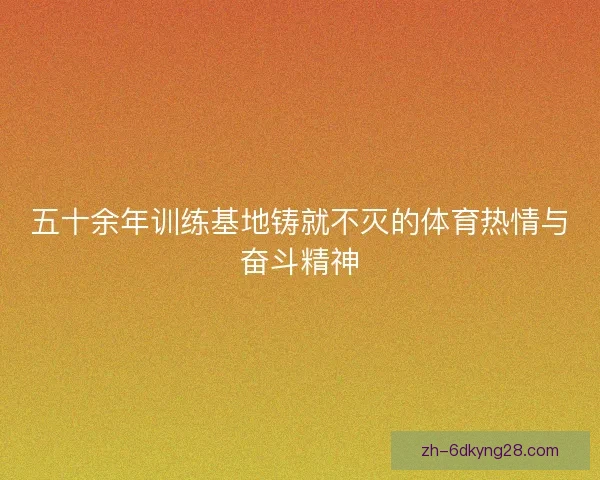 五十余年训练基地铸就不灭的体育热情与奋斗精神 五十余年训练基地铸就不灭的体育热情与奋斗精神
