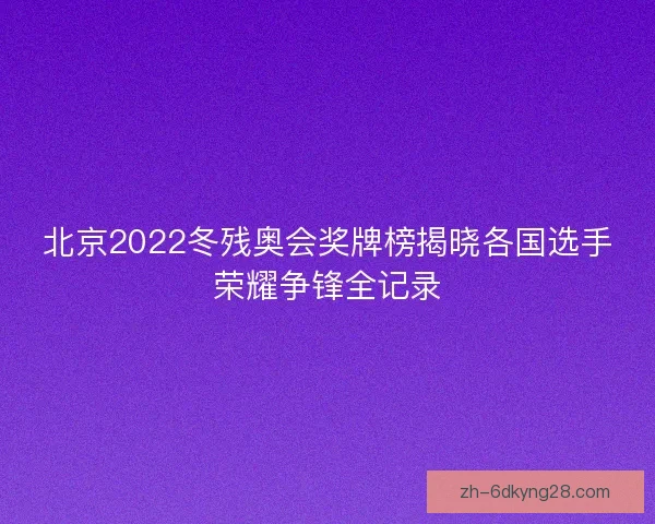 北京2022冬残奥会奖牌榜揭晓各国选手荣耀争锋全记录
