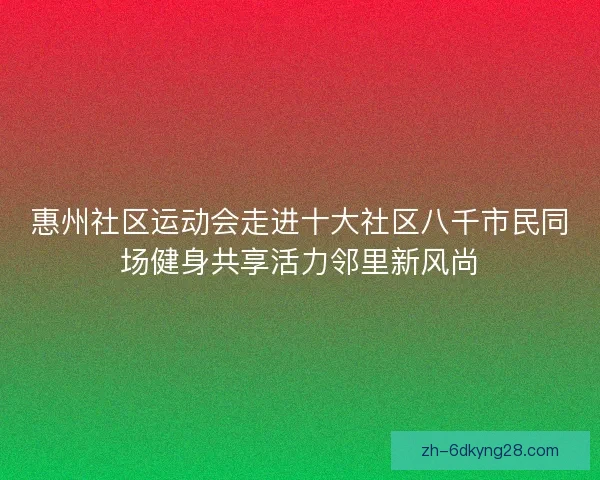 惠州社区运动会走进十大社区八千市民同场健身共享活力邻里新风尚 惠州社区运动会走进十大社区八千市民同场健身共享活力邻里新风尚