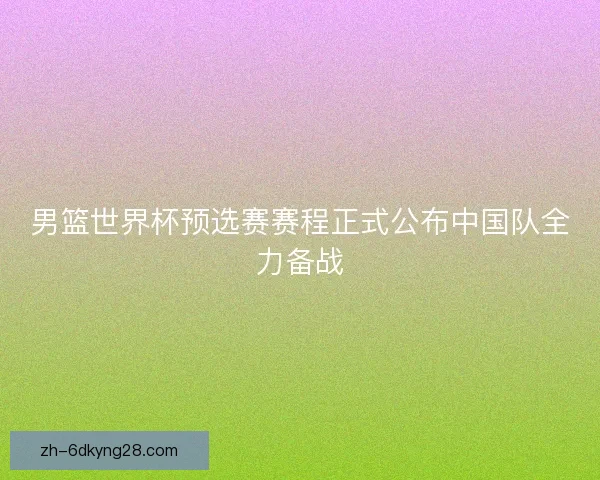 男篮世界杯预选赛赛程正式公布中国队全力备战 男篮世界杯预选赛赛程正式公布中国队全力备战