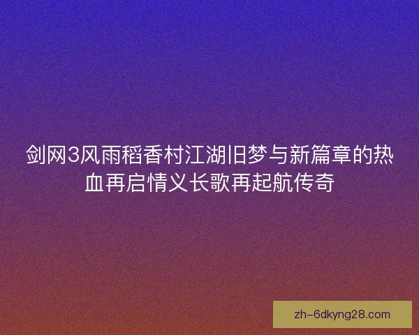 剑网3风雨稻香村江湖旧梦与新篇章的热血再启情义长歌再起航传奇 剑网3风雨稻香村江湖旧梦与新篇章的热血再启情义长歌再起航传奇