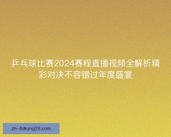 乒乓球比赛2024赛程直播视频全解析精彩对决不容错过年度盛宴
