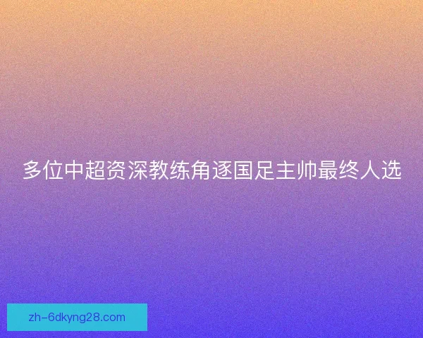 多位中超资深教练角逐国足主帅最终人选