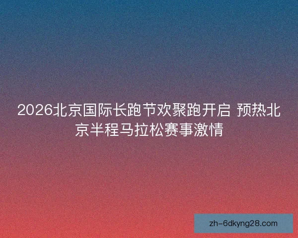 2026北京国际长跑节欢聚跑开启 预热北京半程马拉松赛事激情 2026北京国际长跑节欢聚跑开启 预热北京半程马拉松赛事激情