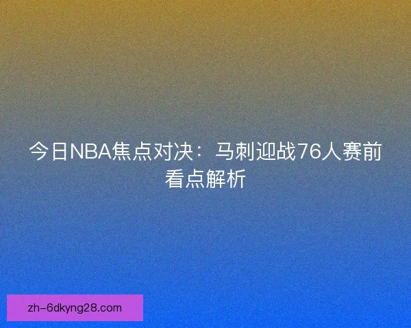 今日NBA焦点对决：马刺迎战76人赛前看点解析