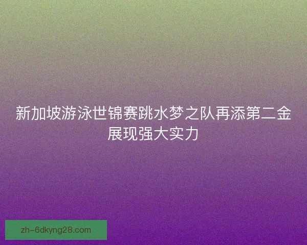 新加坡游泳世锦赛跳水梦之队再添第二金展现强大实力