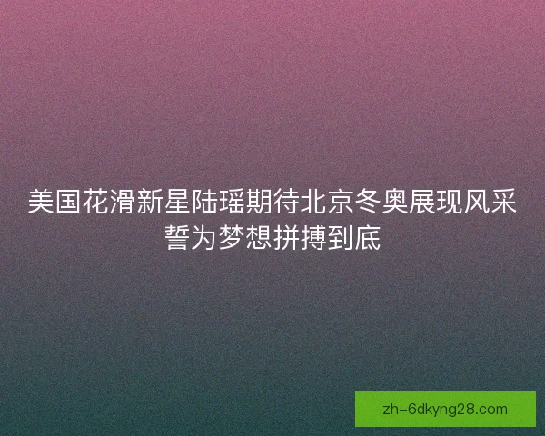 美国花滑新星陆瑶期待北京冬奥展现风采誓为梦想拼搏到底