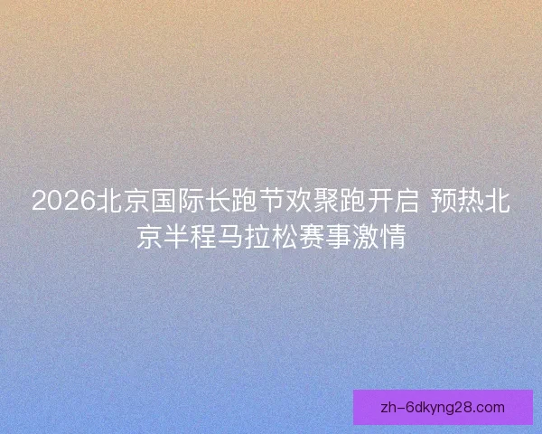 2026北京国际长跑节欢聚跑开启 预热北京半程马拉松赛事激情