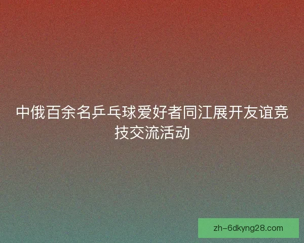 中俄百余名乒乓球爱好者同江展开友谊竞技交流活动
