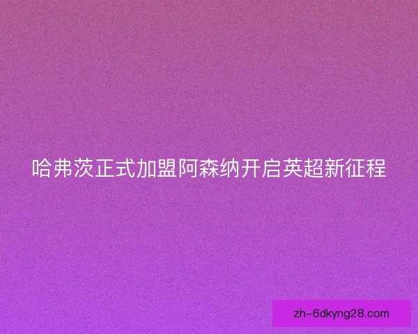 哈弗茨正式加盟阿森纳开启英超新征程