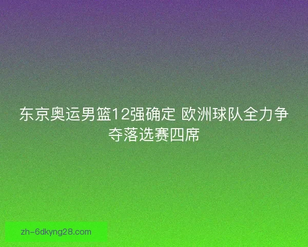 东京奥运男篮12强确定 欧洲球队全力争夺落选赛四席