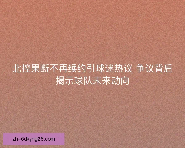 北控果断不再续约引球迷热议 争议背后揭示球队未来动向 北控果断不再续约引球迷热议 争议背后揭示球队未来动向
