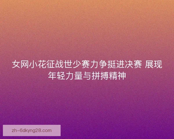 女网小花征战世少赛力争挺进决赛 展现年轻力量与拼搏精神 女网小花征战世少赛力争挺进决赛 展现年轻力量与拼搏精神